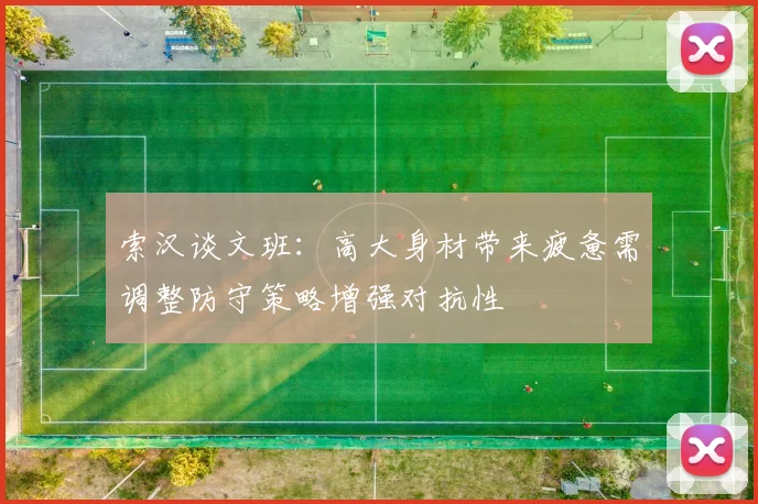 索汉谈文班：高大身材带来疲惫需调整防守策略增强对抗性