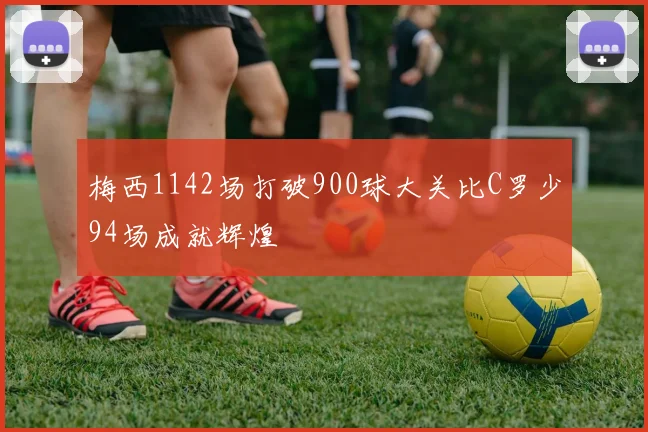 梅西1142场打破900球大关比C罗少94场成就辉煌