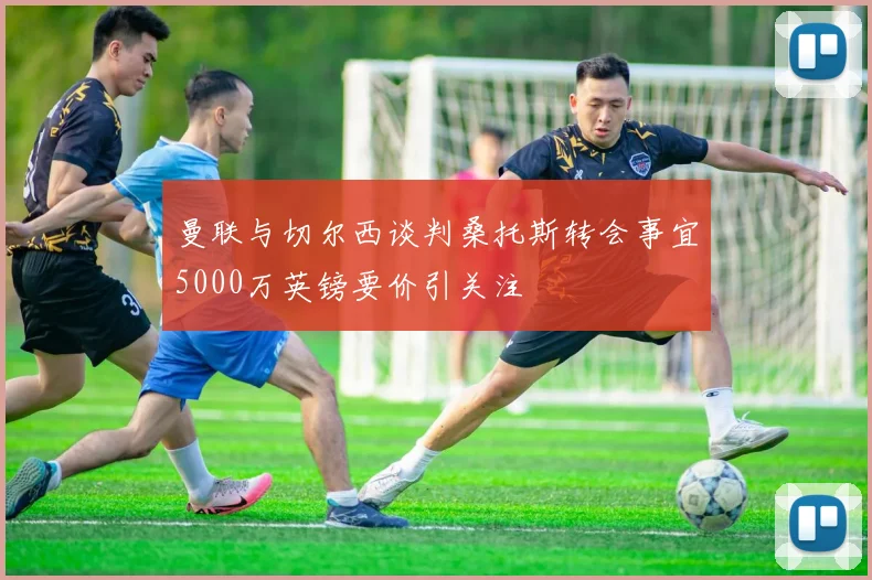 曼联与切尔西谈判桑托斯转会事宜5000万英镑要价引关注