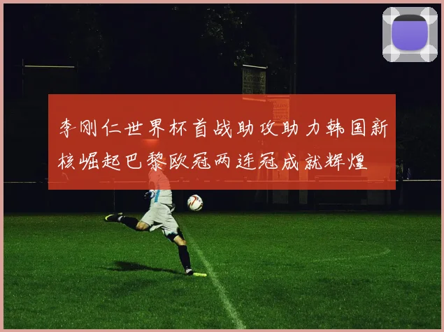李刚仁世界杯首战助攻助力韩国新核崛起巴黎欧冠两连冠成就辉煌