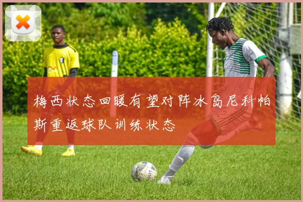 梅西状态回暖有望对阵冰岛尼科帕斯重返球队训练状态