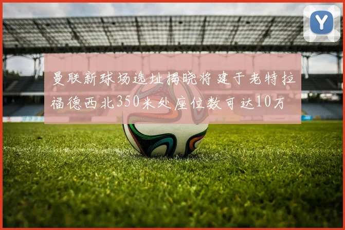 曼联新球场选址揭晓将建于老特拉福德西北350米处座位数可达10万