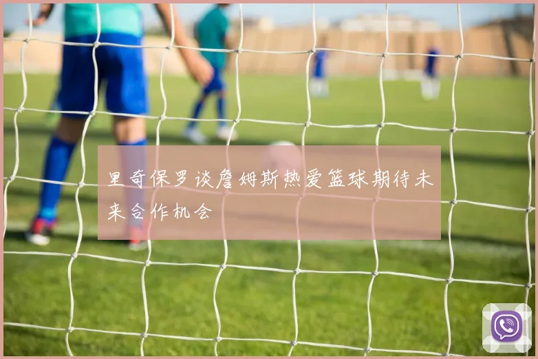 里奇保罗谈詹姆斯热爱篮球期待未来合作机会