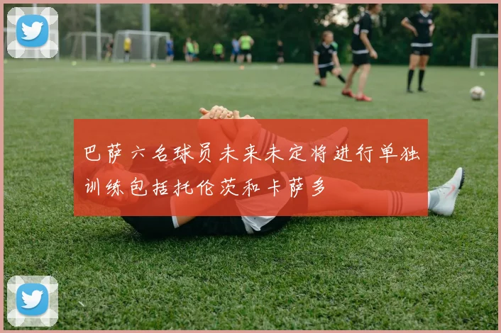 巴萨六名球员未来未定将进行单独训练包括托伦茨和卡萨多
