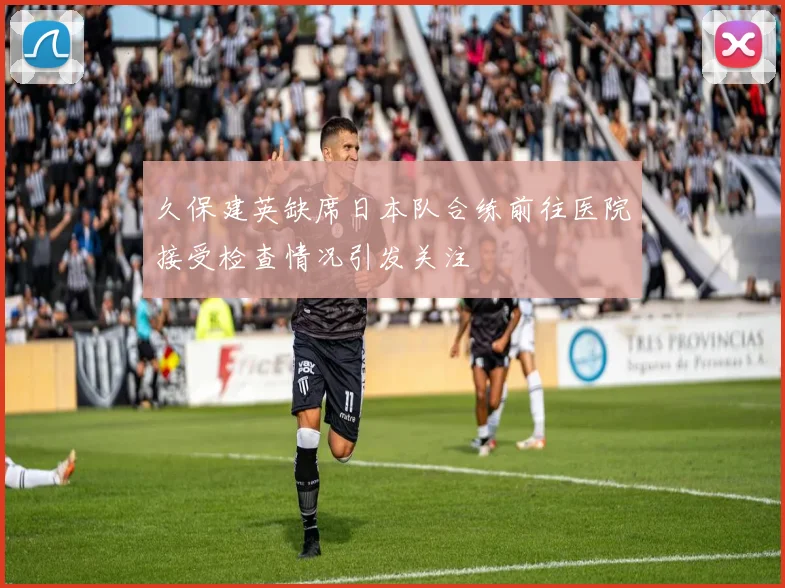 久保建英缺席日本队合练前往医院接受检查情况引发关注