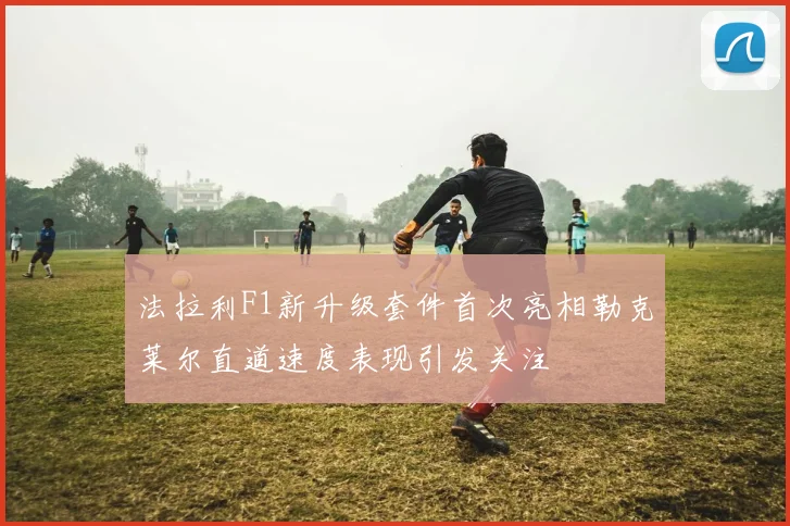 法拉利F1新升级套件首次亮相勒克莱尔直道速度表现引发关注