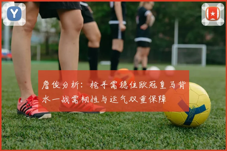 詹俊分析：枪手需稳住欧冠皇马背水一战需韧性与运气双重保障