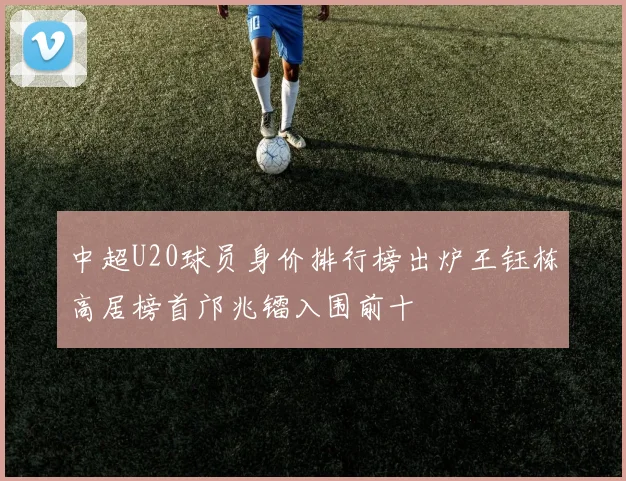 中超U20球员身价排行榜出炉王钰栋高居榜首邝兆镭入围前十
