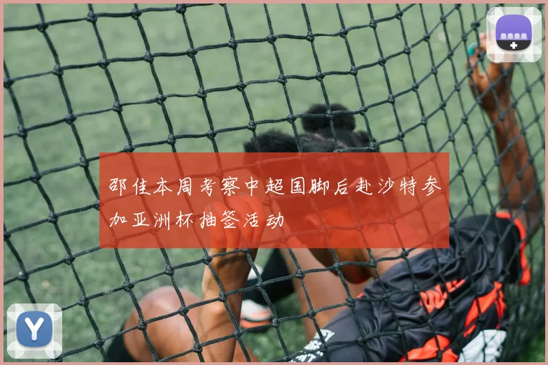 邵佳本周考察中超国脚后赴沙特参加亚洲杯抽签活动