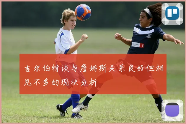 吉尔伯特谈与詹姆斯关系良好但相见不多的现状分析