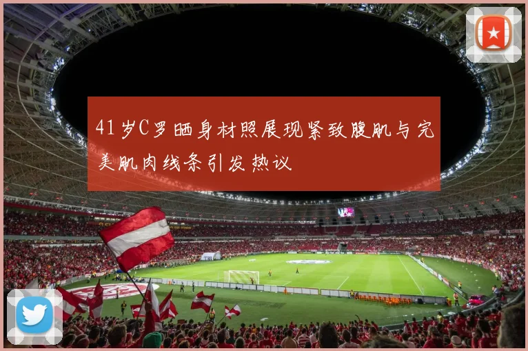 41岁C罗晒身材照展现紧致腹肌与完美肌肉线条引发热议