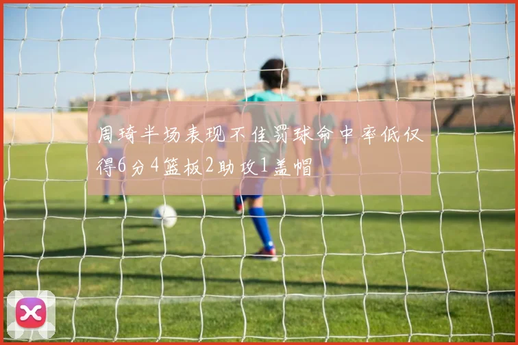 周琦半场表现不佳罚球命中率低仅得6分4篮板2助攻1盖帽
