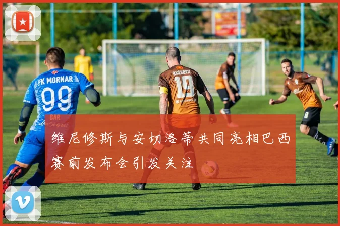 维尼修斯与安切洛蒂共同亮相巴西赛前发布会引发关注