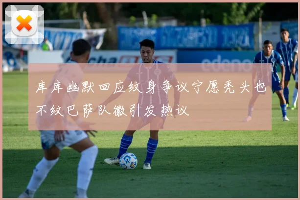 库库幽默回应纹身争议宁愿秃头也不纹巴萨队徽引发热议