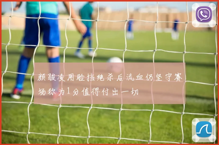 颜骏凌用脸挡绝杀后流血仍坚守赛场称为1分值得付出一切