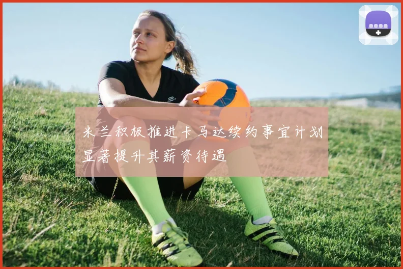 米兰积极推进卡马达续约事宜计划显著提升其薪资待遇
